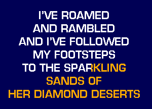 I'VE ROAMED
AND RAMBLED
AND I'VE FOLLOWED
MY FOOTSTEPS
TO THE SPARKLING
SANDS OF
HER DIAMOND DESERTS