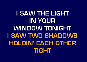 I SAW THE LIGHT
IN YOUR
WINDOW TONIGHT
I SAW TWO SHADOWS
HOLDIN' EACH OTHER
TIGHT