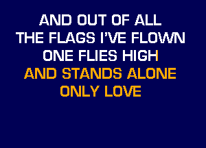 AND OUT OF ALL
THE FLAGS I'VE FLOWN
ONE FLIES HIGH
AND STANDS ALONE
ONLY LOVE