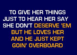 TO GIVE HER THINGS
JUST TO HEAR HER SAY
SHE DON'T DESERVE 'EM

BUT HE LOVES HER

AND HE JUST KEPT

GOIN' OVERBOARD