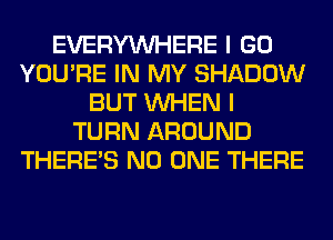 EVERYWHERE I GO
YOU'RE IN MY SHADOW
BUT WHEN I
TURN AROUND
THERE'S NO ONE THERE