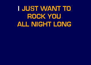 I JUST WANT TO
ROCK YOU
ALL NIGHT LONG