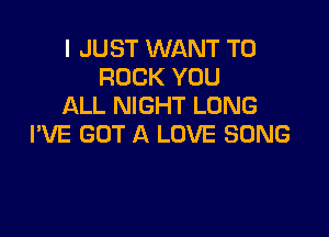 I JUST WANT TO
ROCK YOU
ALL NIGHT LONG

PVE GOT A LOVE SONG