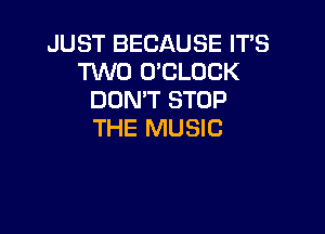JUST BECAUSE IT'S
TWO O'CLOCK
DON'T STOP

THE MUSIC