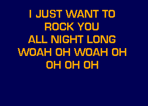 I JUST WANT TO
ROCK YOU
ALL NIGHT LONG
WOAH 0H WOAH 0H

0H OH OH