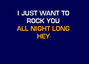 I JUST WANT TO
ROCK YOU
ALL NIGHT LONG

HEY