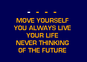 MOVE YOURSELF
YOU ALWAYS LIVE
YOUR LIFE
NEVER THINKING

OF THE FUTURE l