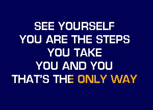 SEE YOURSELF
YOU ARE THE STEPS
YOU TAKE
YOU AND YOU
THAT'S THE ONLY WAY