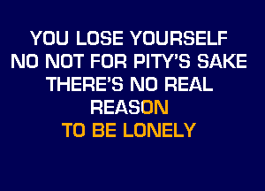 YOU LOSE YOURSELF
N0 NOT FOR PITY'S SAKE
THERE'S N0 REAL
REASON
TO BE LONELY