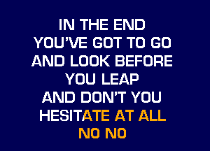 IN THE END
YOUWE GOT TO GO
AND LOOK BEFORE

YOU LEAP
AND DUMT YOU

HESITATE AT ALL
N0 N0