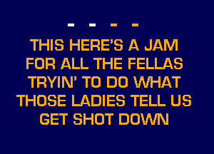 THIS HERES A JAM
FOR ALL THE FELLAS
TRYIN' TO DO WHAT
THOSE LADIES TELL US
GET SHOT DOWN