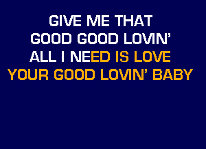 GIVE ME THAT
GOOD GOOD LOVIN'
ALL I NEED IS LOVE

YOUR GOOD LOVIN' BABY