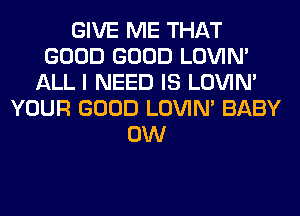 GIVE ME THAT
GOOD GOOD LOVIN'
ALL I NEED IS LOVIN'
YOUR GOOD LOVIN' BABY
0W