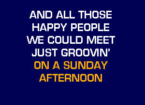 AND ALL THOSE
HAPPY PEOPLE
WE COULD MEET
JUST GRODVIN'
ON A SUNDAY
AFTERNOON

g