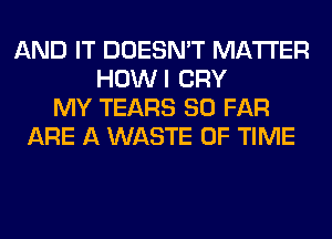 AND IT DOESN'T MATTER
HOWI CRY
MY TEARS SO FAR
ARE A WASTE OF TIME