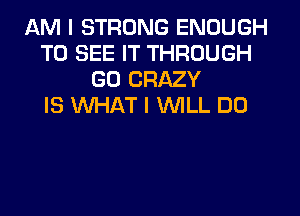 AM I STRONG ENOUGH
TO SEE IT THROUGH
GD CRAZY
IS WHAT I WILL DO