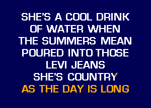 SHE'S A COOL DRINK
OF WATER WHEN
THE SUMMERS MEAN
POURED INTO THOSE
LEVI JEANS
SHE'S COUNTRY
AS THE DAY IS LONG