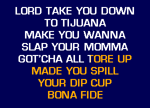 LORD TAKE YOU DOWN
TO TIJUANA
MAKE YOU WANNA
SLAP YOUR MOMMA
GOT'CHA ALL TORE UP
MADE YOU SPILL
YOUR DIP CUP
BONA FIDE