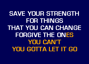 SAVE YOUR STRENGTH
FOR THINGS
THAT YOU CAN CHANGE
FORGIVE THE ONES
YOU CAN'T
YOU GO'ITA LET IT GO