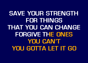 SAVE YOUR STRENGTH
FOR THINGS
THAT YOU CAN CHANGE
FORGIVE THE ONES
YOU CAN'T
YOU GO'ITA LET IT GO