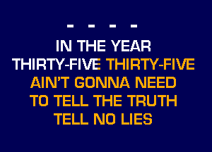 IN THE YEAR
THIRTY-FIVE THIRTY-FIVE
AIN'T GONNA NEED
TO TELL THE TRUTH
TELL N0 LIES
