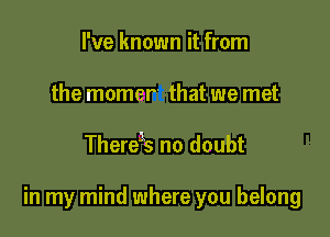 I've known it from
the momer' that we met

Thereas no doubt

in my mind where you belong