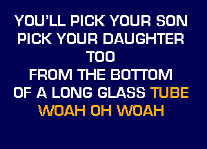 YOU'LL PICK YOUR SON
PICK YOUR DAUGHTER
T00
FROM THE BOTTOM
OF A LONG GLASS TUBE
WOAH 0H WOAH