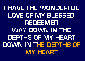 I HAVE THE WONDERFUL
LOVE OF MY BLESSED
REDEEMER
WAY DOWN IN THE
DEPTHS OF MY HEART
DOWN IN THE DEPTHS OF
MY HEART