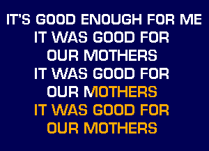 IT'S GOOD ENOUGH FOR ME
IT WAS GOOD FOR
OUR MOTHERS
IT WAS GOOD FOR
OUR MOTHERS
IT WAS GOOD FOR
OUR MOTHERS