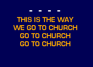 THIS IS THE WAY
WE GO TO CHURCH

GO TO CHURCH
GO TO CHURCH