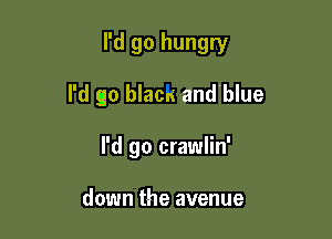 I'd go hungry

I'd go blacu and blue
I'd go crawlin'

down the avenue