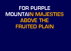 FOR PURPLE
MOUNTAIN MAJESTIES
ABOVE THE

FRUITED PLAIN