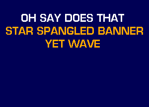 0H SAY DOES THAT
STAR SPANGLED BANNER
YET WAVE