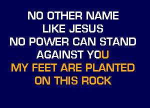 NO OTHER NAME
LIKE JESUS
N0 POWER CAN STAND
AGAINST YOU
MY FEET ARE PLANTED
ON THIS ROCK