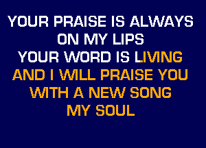 YOUR PRAISE IS ALWAYS
ON MY LIPS
YOUR WORD IS LIVING
AND I WILL PRAISE YOU
WITH A NEW SONG
MY SOUL