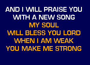 AND I WILL PRAISE YOU
WITH A NEW SONG
MY SOUL
WILL BLESS YOU LORD
WHEN I AM WEAK
YOU MAKE ME STRONG