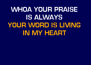 WHOA YOUR PRAISE
IS ALWAYS
YOUR WORD IS LIVING

IN MY HEART