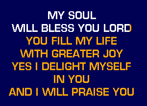MY SOUL
WILL BLESS YOU LORD
YOU FILL MY LIFE
WITH GREATER JOY
YES I DELIGHT MYSELF
IN YOU
AND I WILL PRAISE YOU