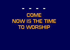 COME
NOW IS THE TIME

TO WORSHIP