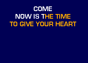 COME
NOW IS THE TIME
TO GIVE YOUR HEART