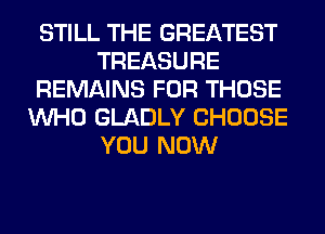 STILL THE GREATEST
TREASURE
REMAINS FOR THOSE
WHO GLADLY CHOOSE
YOU NOW