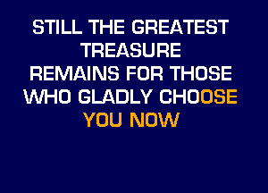 STILL THE GREATEST
TREASURE
REMAINS FOR THOSE
WHO GLADLY CHOOSE
YOU NOW