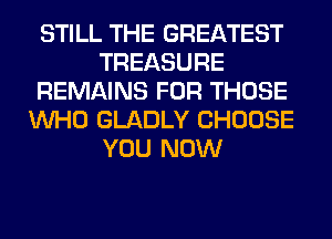 STILL THE GREATEST
TREASURE
REMAINS FOR THOSE
WHO GLADLY CHOOSE
YOU NOW