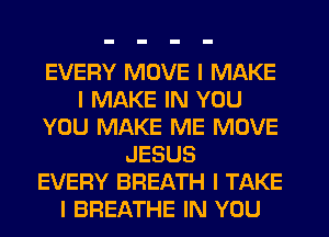 EVERY MOVE I MAKE
I MAKE IN YOU
YOU MAKE ME MOVE
JESUS
EVERY BREATH I TAKE
I BREATHE IN YOU