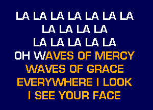 LA LA LA LA LA LA LA
LA LA LA LA
LA LA LA LA LA
0H WAVES 0F MERCY
WAVES 0F GRACE
EVERYWHERE I LOOK
I SEE YOUR FACE