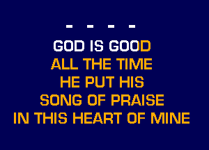 GOD IS GOOD
ALL THE TIME
HE PUT HIS
SONG 0F PRAISE
IN THIS HEART OF MINE