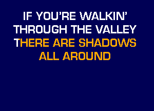 IF YOU'RE WALKIM
THROUGH THE VALLEY
THERE ARE SHADOWS

ALL AROUND