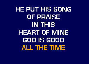 HE PUT HIS SONG
0F PRAISE
IN THIS

HEART OF MINE
GOD IS GOOD
ALL THE TIME