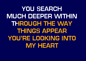 YOU SEARCH
MUCH DEEPER WITHIN
THROUGH THE WAY
THINGS APPEAR
YOU'RE LOOKING INTO
MY HEART
