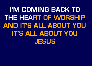 I'M COMING BACK TO
THE HEART OF WORSHIP
AND ITS ALL ABOUT YOU

ITS ALL ABOUT YOU
JESUS